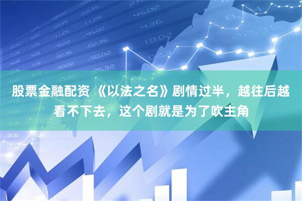 股票金融配资 《以法之名》剧情过半，越往后越看不下去，这个剧就是为了吹主角