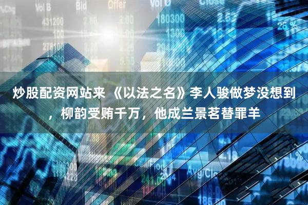 炒股配资网站来 《以法之名》李人骏做梦没想到，柳韵受贿千万，他成兰景茗替罪羊