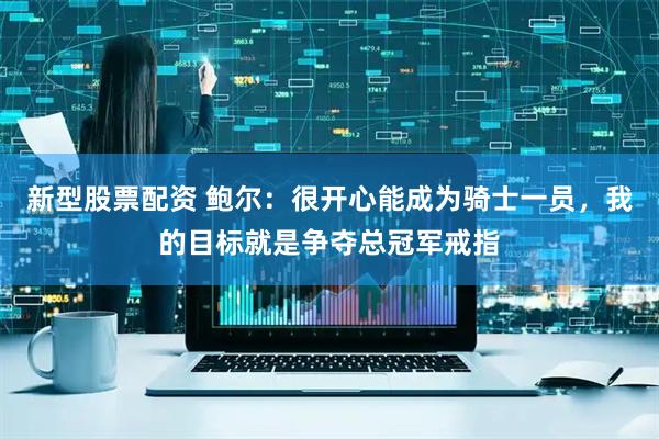 新型股票配资 鲍尔：很开心能成为骑士一员，我的目标就是争夺总冠军戒指