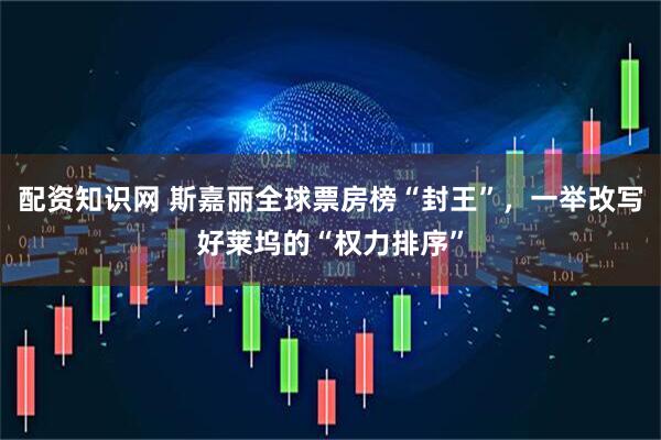 配资知识网 斯嘉丽全球票房榜“封王”，一举改写好莱坞的“权力排序”
