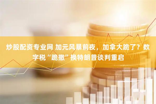 炒股配资专业网 加元风暴前夜，加拿大跪了？数字税“跪撤”换特朗普谈判重启