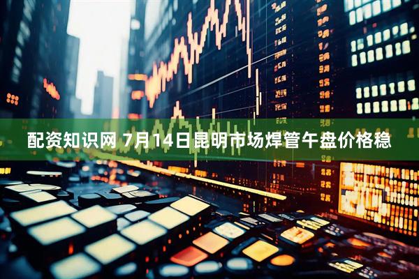 配资知识网 7月14日昆明市场焊管午盘价格稳