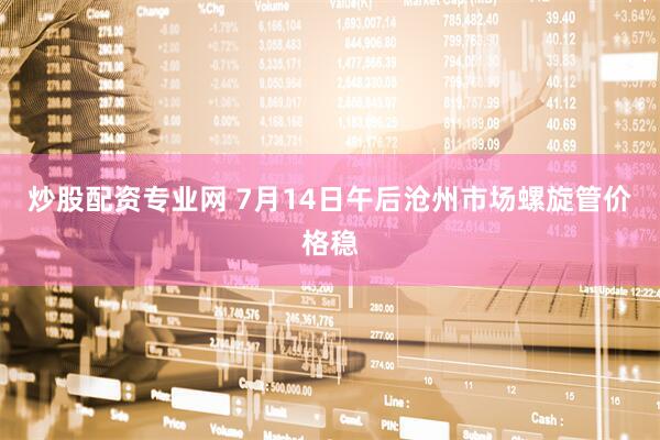 炒股配资专业网 7月14日午后沧州市场螺旋管价格稳