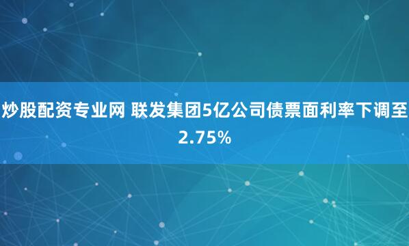炒股配资专业网 联发集团5亿公司债票面利率下调至2.75%