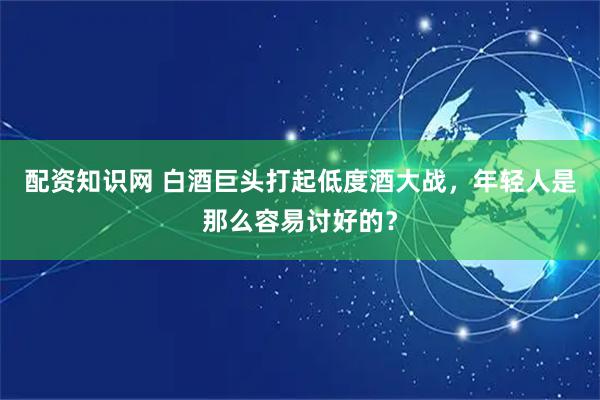 配资知识网 白酒巨头打起低度酒大战，年轻人是那么容易讨好的？