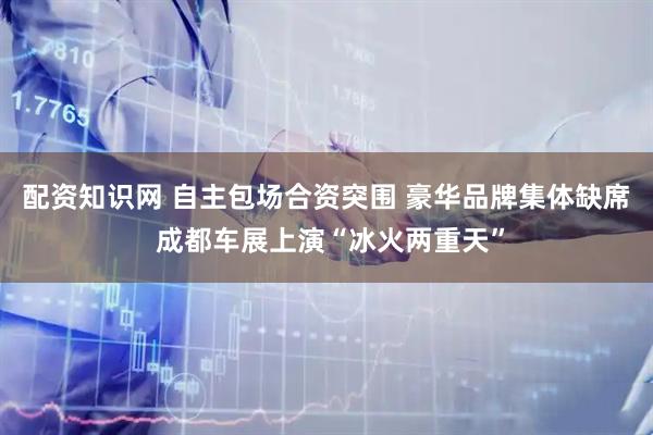 配资知识网 自主包场合资突围 豪华品牌集体缺席 成都车展上演“冰火两重天”