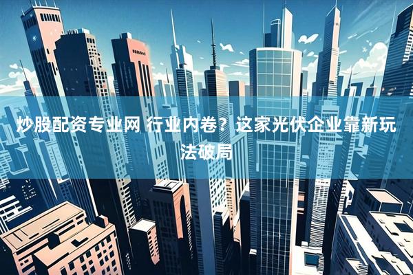 炒股配资专业网 行业内卷？这家光伏企业靠新玩法破局