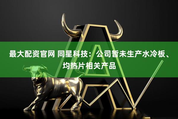 最大配资官网 同星科技：公司暂未生产水冷板、均热片相关产品