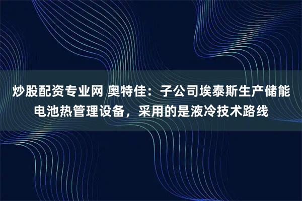炒股配资专业网 奥特佳：子公司埃泰斯生产储能电池热管理设备，采用的是液冷技术路线
