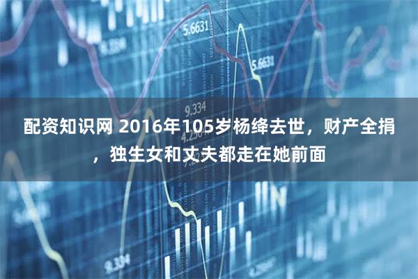 配资知识网 2016年105岁杨绛去世，财产全捐，独生女和丈夫都走在她前面