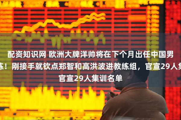 配资知识网 欧洲大牌洋帅将在下个月出任中国男足主教练！刚接手就钦点郑智和高洪波进教练组，官宣29人集训名单
