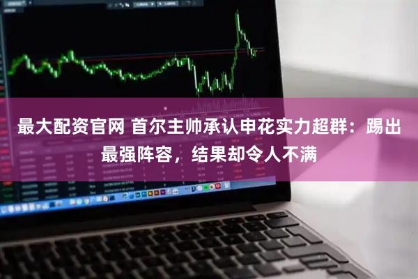 最大配资官网 首尔主帅承认申花实力超群：踢出最强阵容，结果却令人不满
