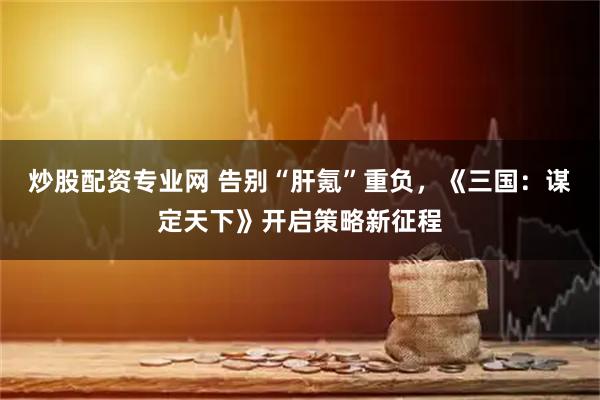 炒股配资专业网 告别“肝氪”重负，《三国：谋定天下》开启策略新征程
