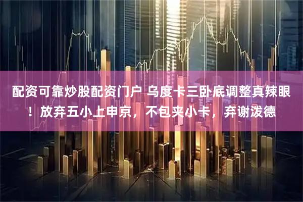 配资可靠炒股配资门户 乌度卡三卧底调整真辣眼!放弃五小上申京,不包夹小卡,弃谢泼德