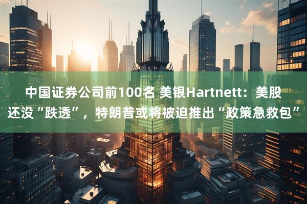 中国证券公司前100名 美银Hartnett：美股还没“跌透”，特朗普或将被迫推出“政策急救包”