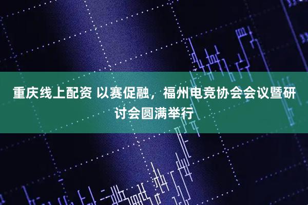 重庆线上配资 以赛促融，福州电竞协会会议暨研讨会圆满举行