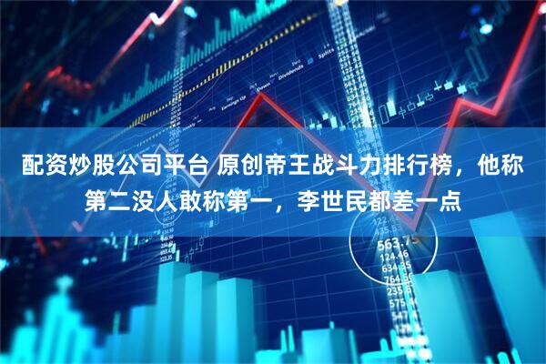 配资炒股公司平台 原创帝王战斗力排行榜，他称第二没人敢称第一，李世民都差一点