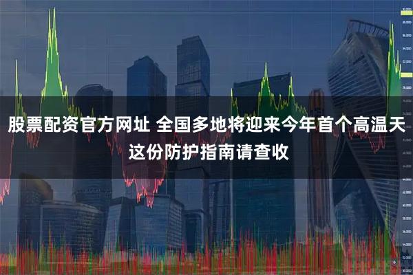 股票配资官方网址 全国多地将迎来今年首个高温天 这份防护指南请查收