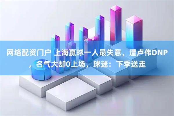 网络配资门户 上海赢球一人最失意，遭卢伟DNP，名气大却0上场，球迷：下季送走