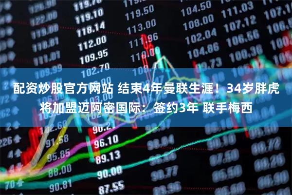 配资炒股官方网站 结束4年曼联生涯！34岁胖虎将加盟迈阿密国际：签约3年 联手梅西