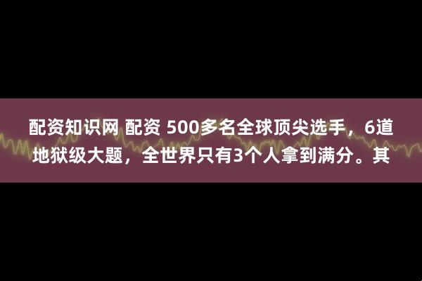 配资知识网 配资 500多名全球顶尖选手，6道地狱级大题，全世界只有3个人拿到满分。其