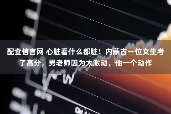 配查信官网 心脏看什么都脏!内蒙古一位女生考了高分,男老师因为太激动,他一个动作