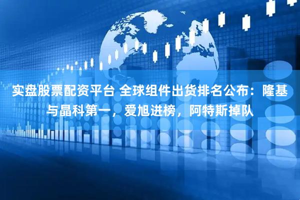 实盘股票配资平台 全球组件出货排名公布：隆基与晶科第一，爱旭进榜，阿特斯掉队