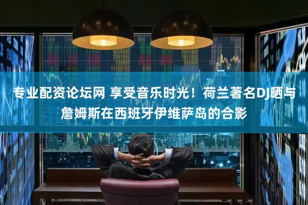 专业配资论坛网 享受音乐时光！荷兰著名DJ晒与詹姆斯在西班牙伊维萨岛的合影